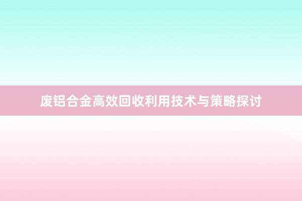 废铝合金高效回收利用技术与策略探讨