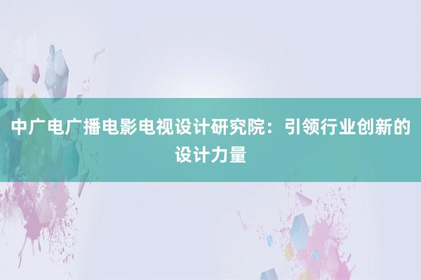 中广电广播电影电视设计研究院：引领行业创新的设计力量